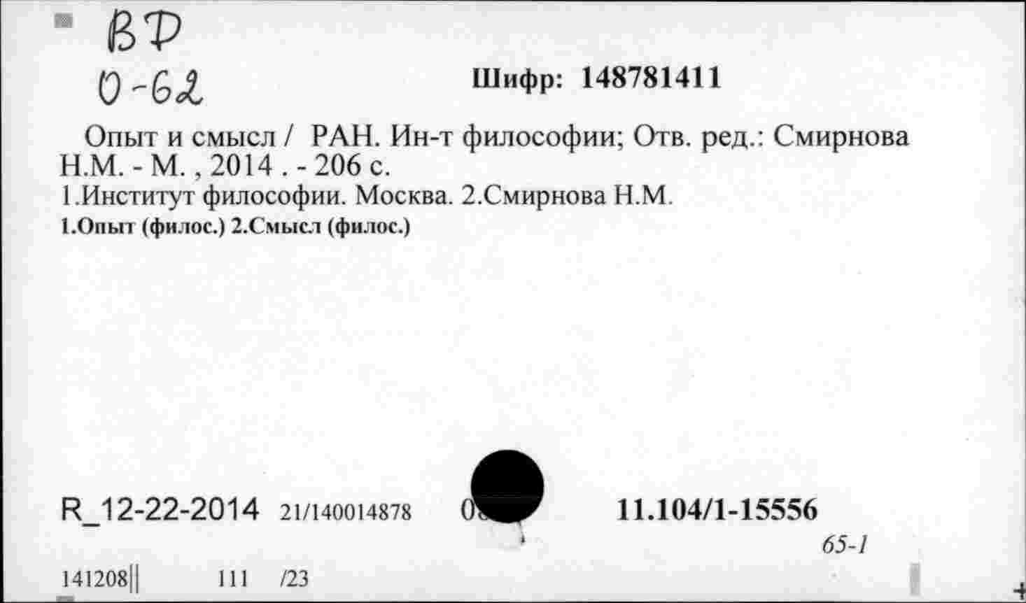 ﻿■ ВТ
О'бЛ
Шифр: 148781411
Опыт и смысл / РАН. Ин-т философии; Отв. ред.: Смирнова
H.	М. -М. ,2014.-206 с.
I.	Институт философии. Москва. 2.Смирнова Н.М.
1.Опыт (филос.) 2.Смысл (филос.)
И_12-22-2014 21/140014878
♦
11.104/1-15556
65-1
141208Ц
111 /23
I